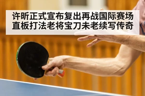 许昕正式宣布复出再战国际赛场 直板打法老将宝刀未老续写传奇