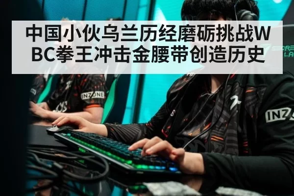 中国小伙乌兰历经磨砺挑战WBC拳王冲击金腰带创造历史