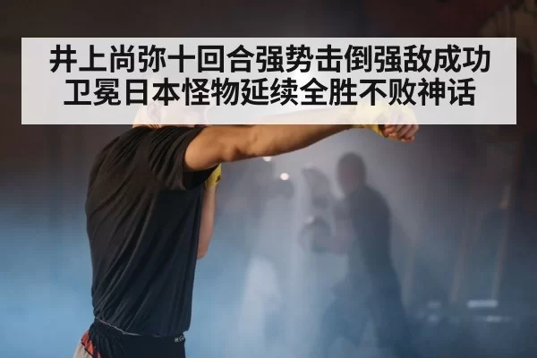 井上尚弥十回合强势击倒强敌成功卫冕日本怪物延续全胜不败神话